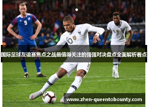 国际足球友谊赛焦点之战最值得关注的强强对决盘点全面解析看点