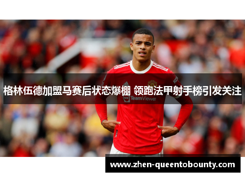 格林伍德加盟马赛后状态爆棚 领跑法甲射手榜引发关注