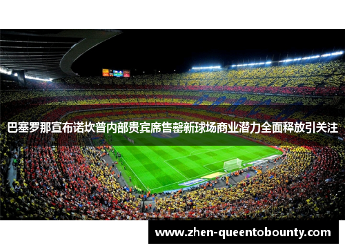 巴塞罗那宣布诺坎普内部贵宾席售罄新球场商业潜力全面释放引关注