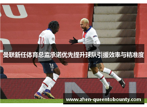 曼联新任体育总监承诺优先提升球队引援效率与精准度