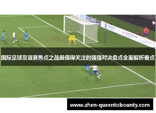 国际足球友谊赛焦点之战最值得关注的强强对决盘点全面解析看点