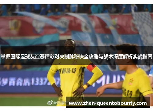 掌握国际足球友谊赛精彩对决制胜秘诀全攻略与战术深度解析实战指南