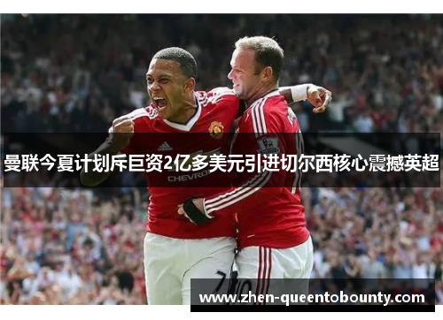 曼联今夏计划斥巨资2亿多美元引进切尔西核心震撼英超